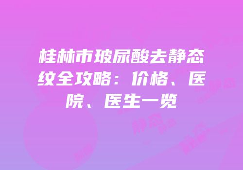 桂林市玻尿酸去静态纹全攻略：价格、医院、医生一览