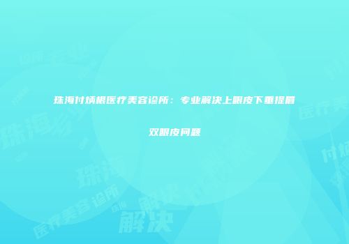 珠海付炳根医疗美容诊所：专业解决上眼皮下垂提眉双眼皮问题