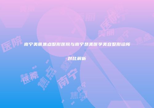 南宁美丽焦点整形医院与南宁慧美医学美容整形诊所对比解析