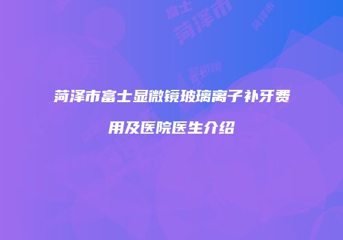 菏泽市富士显微镜玻璃离子补牙费用及医院医生介绍