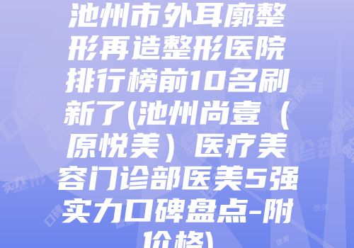 池州市外耳廓整形再造整形医院排行榜前10名刷新了(池州尚壹（原悦美）医疗美容门诊部医美5强实力口碑盘点-附价格)
