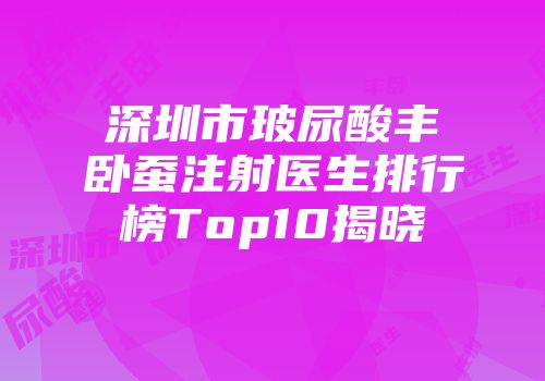 深圳市玻尿酸丰卧蚕注射医生排行榜Top10揭晓
