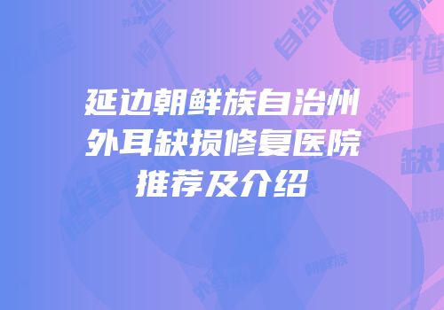 延边朝鲜族自治州外耳缺损修复医院推荐及介绍