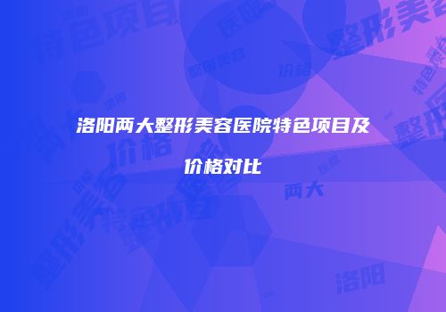 洛阳两大整形美容医院特色项目及价格对比