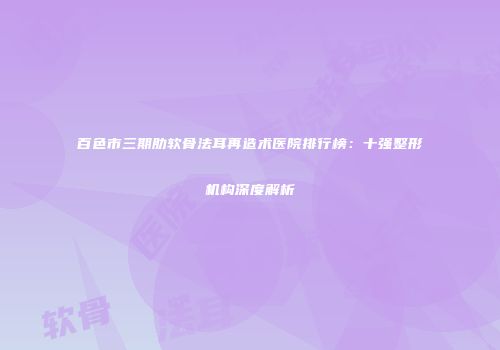 百色市三期肋软骨法耳再造术医院排行榜：十强整形机构深度解析