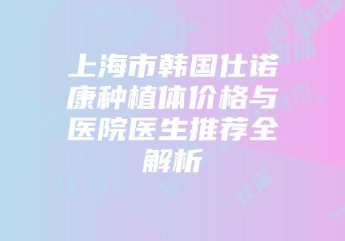 上海市韩国仕诺康种植体价格与医院医生推荐全解析