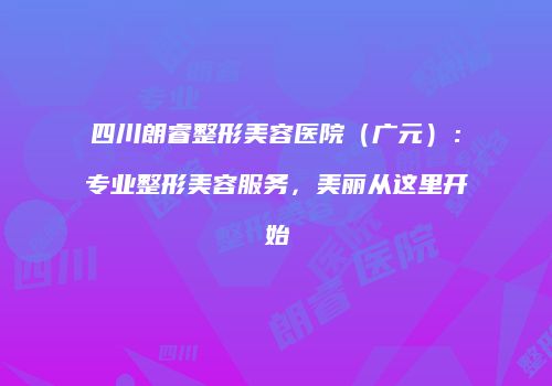 四川朗睿整形美容医院（广元）：专业整形美容服务，美丽从这里开始