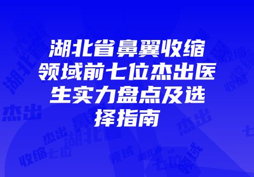 湖北省鼻翼收缩领域前七位杰出医生实力盘点及选择指南