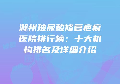 滁州玻尿酸修复疤痕医院排行榜：十大机构排名及详细介绍