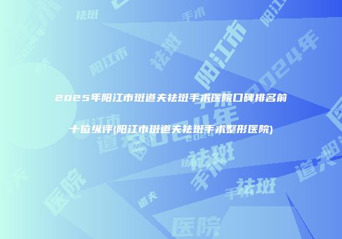 2025年阳江市斑道夫祛斑手术医院口碑排名前十位纵评(阳江市斑道夫祛斑手术整形医院)