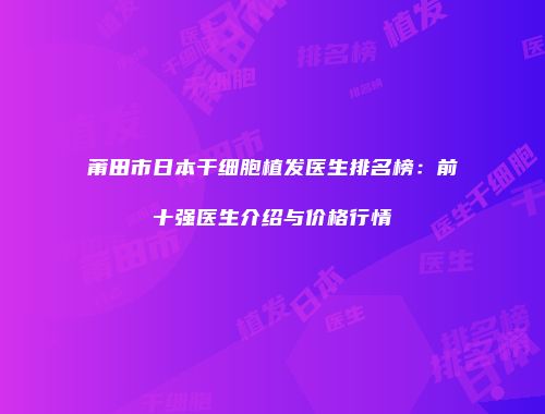 莆田市日本干细胞植发医生排名榜：前十强医生介绍与价格行情