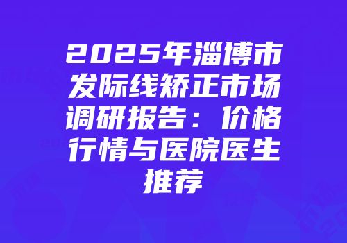 2025年淄博市发际线矫正市场调研报告：价格行情与医院医生推荐