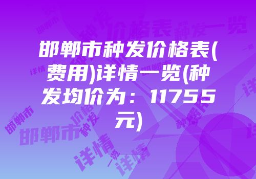 邯郸市种发价格表(费用)详情一览(种发均价为：11755元)