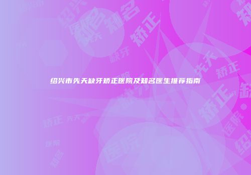 绍兴市先天缺牙矫正医院及知名医生推荐指南