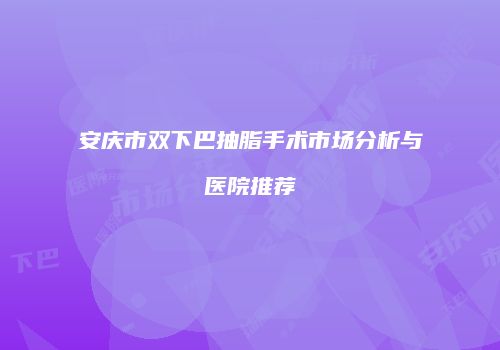 安庆市双下巴抽脂手术市场分析与医院推荐