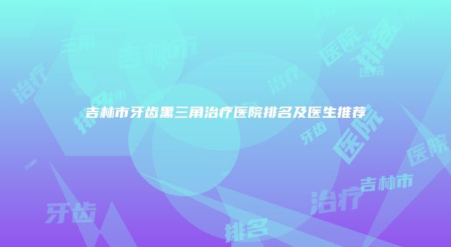 吉林市牙齿黑三角治疗医院排名及医生推荐