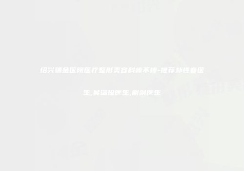 绍兴瑞金医院医疗整形美容科棒不棒-推荐朴性春医生,吴瑞珍医生,谢剑医生