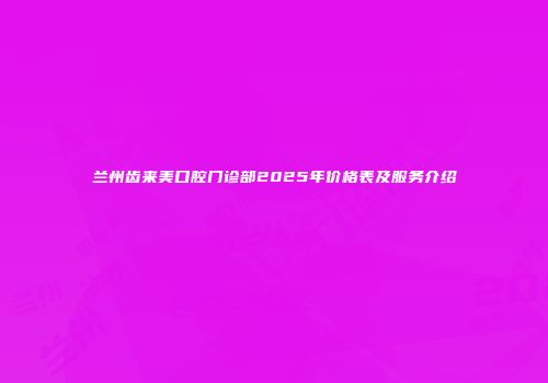 兰州齿来美口腔门诊部2025年价格表及服务介绍