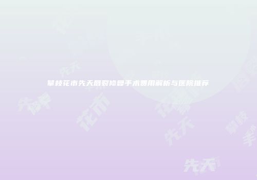攀枝花市先天唇裂修复手术费用解析与医院推荐