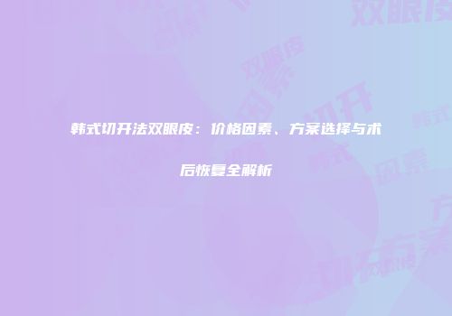 韩式切开法双眼皮：价格因素、方案选择与术后恢复全解析