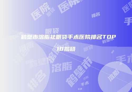 鹤壁市溶脂祛眼袋手术医院排名TOP10揭晓