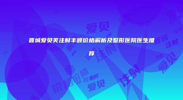 晋城爱贝芙注射丰额价格解析及整形医院医生推荐