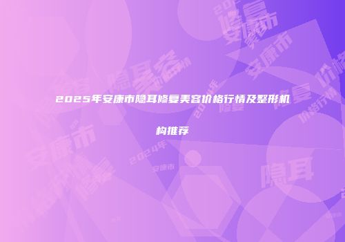 2025年安康市隐耳修复美容价格行情及整形机构推荐