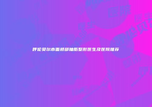 呼伦贝尔市面颊部抽脂整形医生及医院推荐