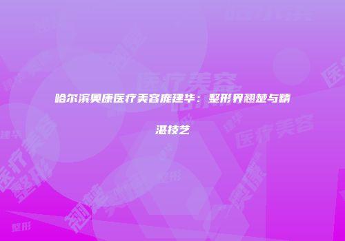 哈尔滨奥康医疗美容庞建华：整形界翘楚与精湛技艺