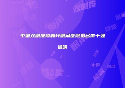 中国双眼皮修复开眼角医院排名前十强揭晓