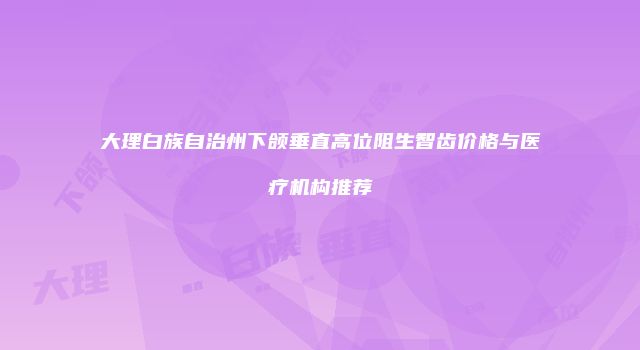 大理白族自治州下颌垂直高位阻生智齿价格与医疗机构推荐
