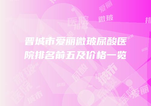 晋城市爱丽微玻尿酸医院排名前五及价格一览