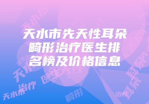 天水市先天性耳朵畸形治疗医生排名榜及价格信息