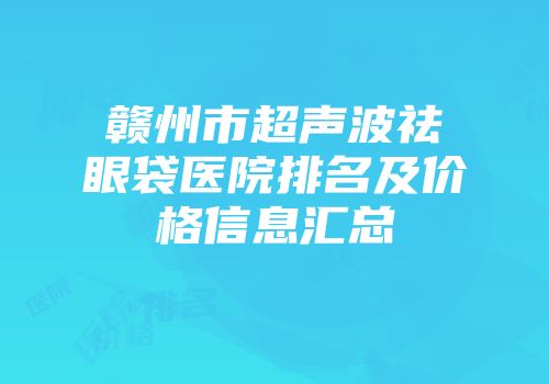 赣州市超声波祛眼袋医院排名及价格信息汇总
