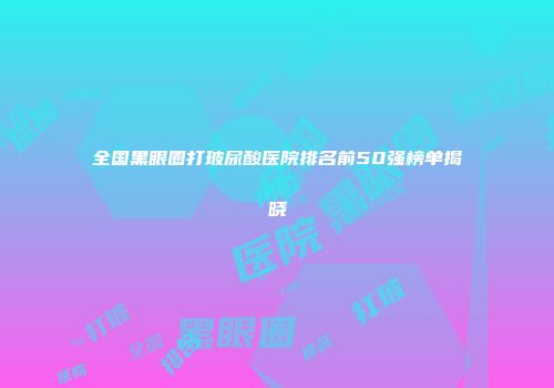 全国黑眼圈打玻尿酸医院排名前50强榜单揭晓