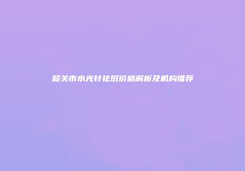韶关市水光针祛斑价格解析及机构推荐