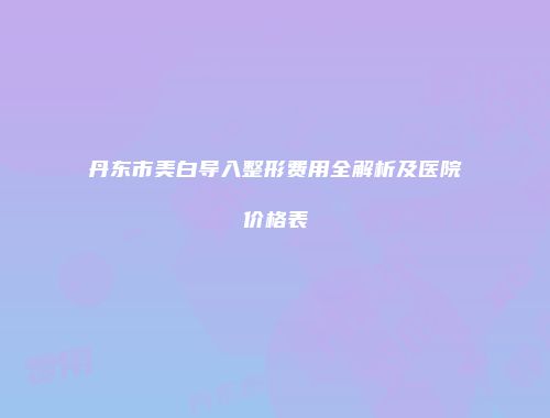 丹东市美白导入整形费用全解析及医院价格表