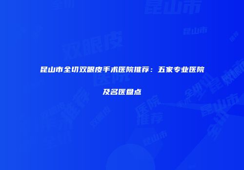 昆山市全切双眼皮手术医院推荐：五家专业医院及名医盘点