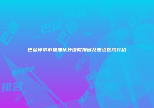 巴彦淖尔市拔埋伏牙医院排名及重点医院介绍