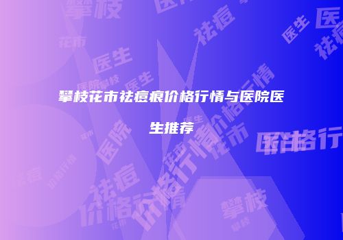 攀枝花市祛痘痕价格行情与医院医生推荐