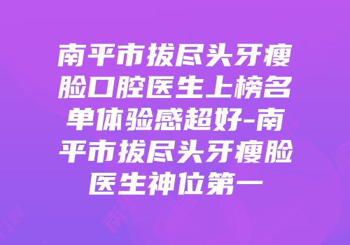 南平市拔尽头牙瘦脸口腔医生上榜名单体验感超好-南平市拔尽头牙瘦脸医生神位第一