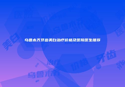 乌鲁木齐牙齿美白治疗价格及医院医生推荐
