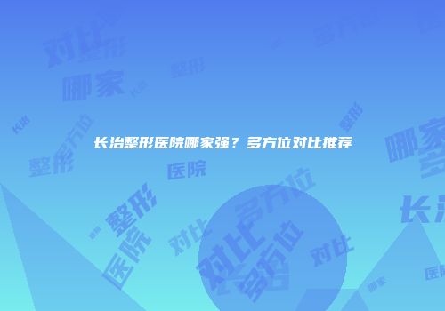 长治整形医院哪家强？多方位对比推荐