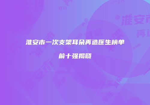淮安市一次支架耳朵再造医生榜单前十强揭晓