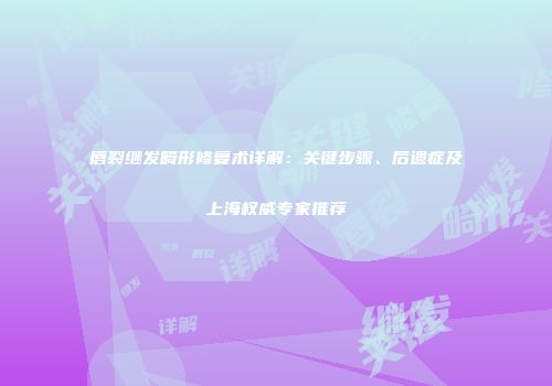 唇裂继发畸形修复术详解：关键步骤、后遗症及上海权威专家推荐
