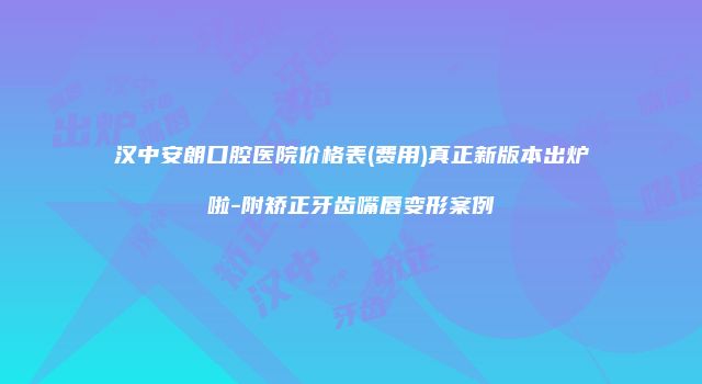 汉中安朗口腔医院价格表(费用)真正新版本出炉啦-附矫正牙齿嘴唇变形案例