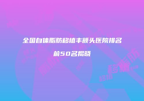 全国自体脂肪移植丰额头医院排名前50名揭晓