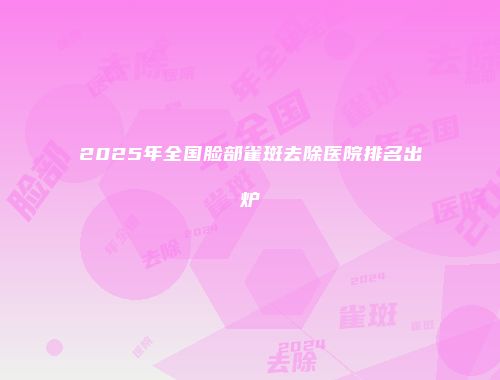 2025年全国脸部雀斑去除医院排名出炉
