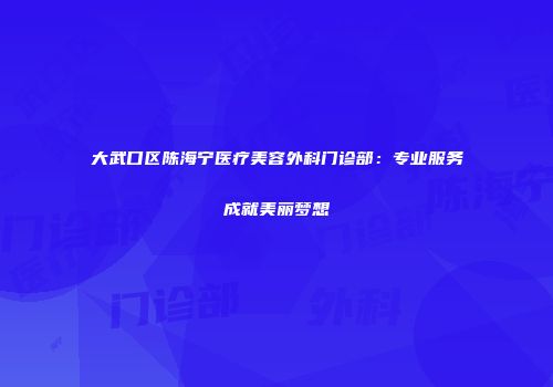 大武口区陈海宁医疗美容外科门诊部：专业服务成就美丽梦想