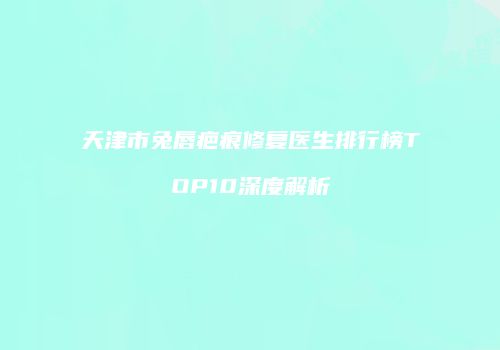 天津市兔唇疤痕修复医生排行榜TOP10深度解析